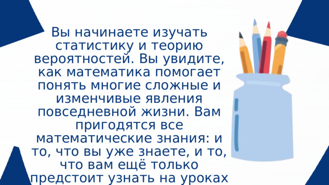 Вы начинаете изучать статистику и теорию вероятностей. Вы увидите, как математика помогает понять многие сложные и изменчивые явления повседневной жизни. Вам пригодятся все математические знания: и то, что вы уже знаете, и то, что вам ещё только предстоит узнать на уроках алгебры и геометрии.