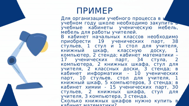 ПРИМЕР Для организации учебного процесса в новом учебном году школе необходимо закупить в учебные кабинеты ученическую мебель, мебель для работы учителей. В кабинет начальных классов необходимо приобрести 19 ученических парт, 38 стульев, 1 стул и 1 стол для учителя, книжный шкаф, классную доску, 1 компьютер, 2 стенда; кабинет математики – 17 ученических парт, 34 стула, 2 компьютера, 2 книжных шкафа, стул для учителя, 2 классных доски, 3 стенда; в кабинет информатики - 10 ученических парт, 10 стульев, стол для учителя, 1 книжный шкаф, 5 компьютеров, 3 стенда; в кабинет химии - 15 ученических парт, 30 стульев, 2 книжных шкафа, стул для учителя, 3 компьютера, 3 стенда. Сколько книжных шкафов нужно купить в кабинет математики?