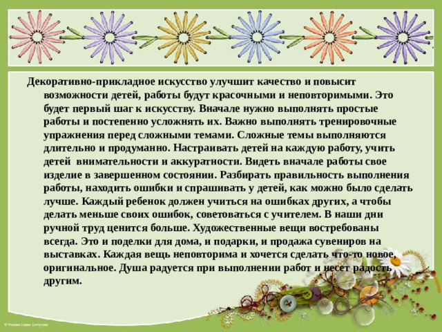 Декоративно-прикладное искусство улучшит качество и повысит возможности детей, работы будут красочными и неповторимыми. Это будет первый шаг к искусству. Вначале нужно выполнять простые работы и постепенно усложнять их. Важно выполнять тренировочные упражнения перед сложными темами. Сложные темы выполняются длительно и продуманно. Настраивать детей на каждую работу, учить детей внимательности и аккуратности. Видеть вначале работы свое изделие в завершенном состоянии. Разбирать правильность выполнения работы, находить ошибки и спрашивать у детей, как можно было сделать лучше. Каждый ребенок должен учиться на ошибках других, а чтобы делать меньше своих ошибок, советоваться с учителем. В наши дни ручной труд ценится больше. Художественные вещи востребованы всегда. Это и поделки для дома, и подарки, и продажа сувениров на выставках. Каждая вещь неповторима и хочется сделать что-то новое, оригинальное. Душа радуется при выполнении работ и несет радость другим.