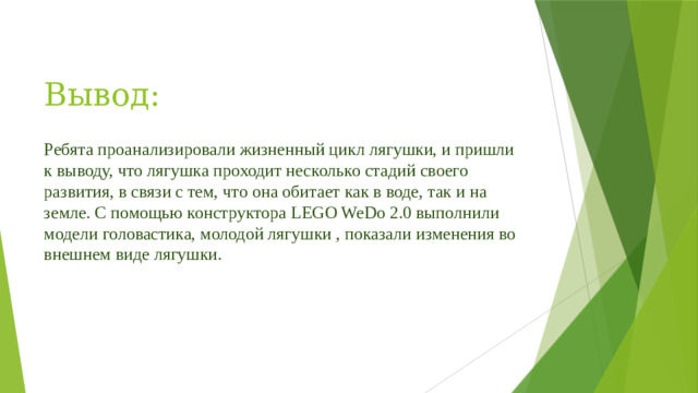 Вывод: Ребята проанализировали жизненный цикл лягушки, и пришли к выводу, что лягушка проходит несколько стадий своего развития, в связи с тем, что она обитает как в воде, так и на земле. С помощью конструктора LEGO WeDo 2.0 выполнили модели головастика, молодой лягушки , показали изменения во внешнем виде лягушки.