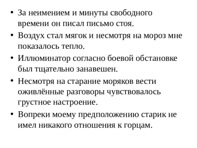 За неимением и минуты свободного времени он писал письмо стоя. Воздух стал мягок и несмотря на мороз мне показалось тепло. Иллюминатор согласно боевой обстановке был тщательно занавешен. Несмотря на старание моряков вести оживлённые разговоры чувствовалось грустное настроение. Вопреки моему предположению старик не имел никакого отношения к горцам.