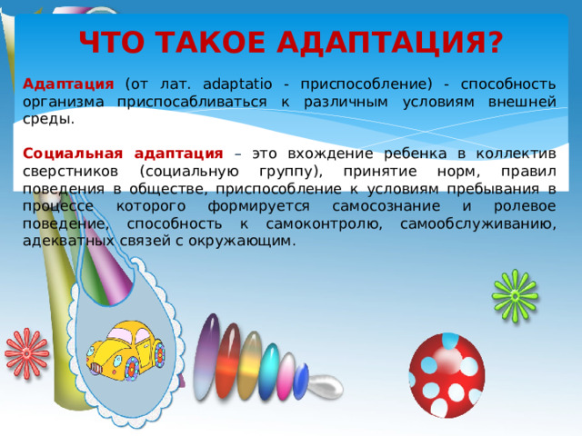 ЧТО ТАКОЕ АДАПТАЦИЯ? Адаптация  (от лат. аdaptatio - приспособление) - способность организма приспосабливаться к различным условиям внешней среды. Социальная адаптация  – это вхождение ребенка в коллектив сверстников (социальную группу), принятие норм, правил поведения в обществе, приспособление к условиям пребывания в процессе которого формируется самосознание и ролевое поведение, способность к самоконтролю, самообслуживанию, адекватных связей с окружающим .