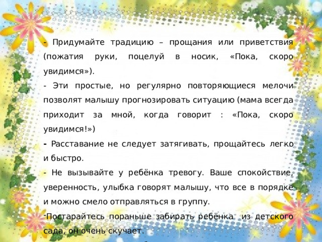 - Придумайте традицию – прощания или приветствия (пожатия руки, поцелуй в носик, «Пока, скоро увидимся»). - Эти простые, но регулярно повторяющиеся мелочи позволят малышу прогнозировать ситуацию (мама всегда приходит за мной, когда говорит : «Пока, скоро увидимся!») - Расставание не следует затягивать, прощайтесь  легко и быстро. - Не вызывайте у ребёнка тревогу. Ваше спокойствие, уверенность, улыбка говорят малышу, что все в порядке и можно смело отправляться в группу. Постарайтесь пораньше забирать ребёнка из детского сада, он очень скучает. - В период адаптации будьте терпимы к изменившемуся поведению ребёнка.