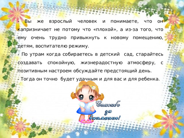 - Вы же взрослый человек и понимаете, что он капризничает не потому что «плохой», а из-за того, что ему очень трудно привыкнуть к новому помещению, детям, воспитателю режиму. - По утрам когда собираетесь в детский сад, старайтесь создавать спокойную, жизнерадостную атмосферу, с позитивным настроем обсуждайте предстоящий день. - Тогда он точно будет удачным и для вас и для ребенка.