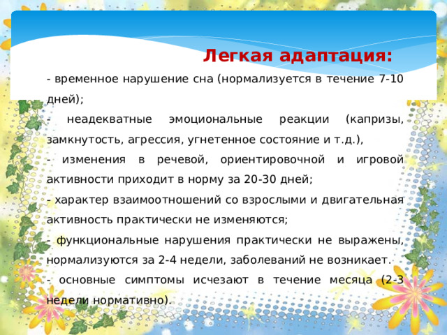 Легкая адаптация: - временное нарушение сна (нормализуется в течение 7-10 дней); - неадекватные эмоциональные реакции (капризы, замкнутость, агрессия, угнетенное состояние и т.д.), - изменения в речевой, ориентировочной и игровой активности приходит в норму за 20-30 дней; - характер взаимоотношений со взрослыми и двигательная активность практически не изменяются; - функциональные нарушения практически не выражены, нормализуются за 2-4 недели, заболеваний не возникает. - основные симптомы исчезают в течение месяца (2-3 недели нормативно).