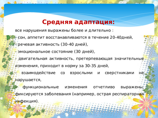 Средняя адаптация: все нарушения выражены более и длительно : - сон, аппетит восстанавливаются в течение 20-40дней, - речевая активность (30-40 дней), - эмоциональное состояние (30 дней), - двигательная активность, претерпевающая значительные изменения, приходит в норму за 30-35 дней, - взаимодействие со взрослыми и сверстниками не нарушается, - функциональные изменения отчетливо выражены, фиксируются заболевания (например, острая респираторная инфекция).