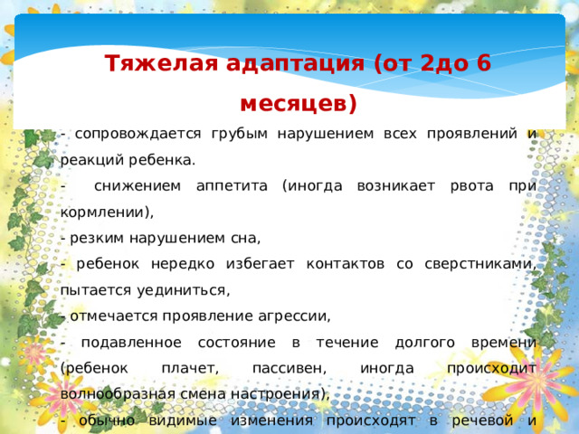 Тяжелая адаптация (от 2до 6 месяцев) - сопровождается грубым нарушением всех проявлений и реакций ребенка. - снижением аппетита (иногда возникает рвота при кормлении), - резким нарушением сна, - ребенок нередко избегает контактов со сверстниками, пытается уединиться, - отмечается проявление агрессии, - подавленное состояние в течение долгого времени (ребенок плачет, пассивен, иногда происходит волнообразная смена настроения), - обычно видимые изменения происходят в речевой и двигательной активности, возможна временная задержка в психическом развитии, - при тяжелой адаптации, как правило, дети заболевают в течение первых 10 дней и продолжают повторно болеть в течение всего времени привыкания к коллективу сверстников.