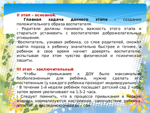 II этап – основной.  Главная задача данного этапа - создание положительного образа воспитателя. - Родители должны понимать важность этого этапа и стараться установить с воспитателем доброжелательные отношения. Воспитатель, узнавая ребенка, со слов родителей, сможет найти подход к ребенку значительно быстрее и точнее, а ребенок в свое время начнет доверять воспитателю, испытывая при этом чувство физической и психической защиты. III этап – заключительный