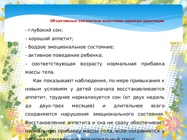 Объективные показатели окончания периода адаптации   - глубокий сон; - хороший аппетит; - бодрое эмоциональное состояние; - активное поведение ребенка; - соответствующая возрасту нормальная прибавка массы тела.  Как показывают наблюдения, по мере привыкания к новым условиям у детей сначала восстанавливается аппетит, труднее нормализуется сон (от двух недель до двух-трех месяцев) и длительнее всего сохраняются нарушения эмоционального состояния. Восстановление аппетита и сна не сразу обеспечивает нормальную прибавку массы тела, если сохраняется у ребенка пониженный эмоциональный тонус.