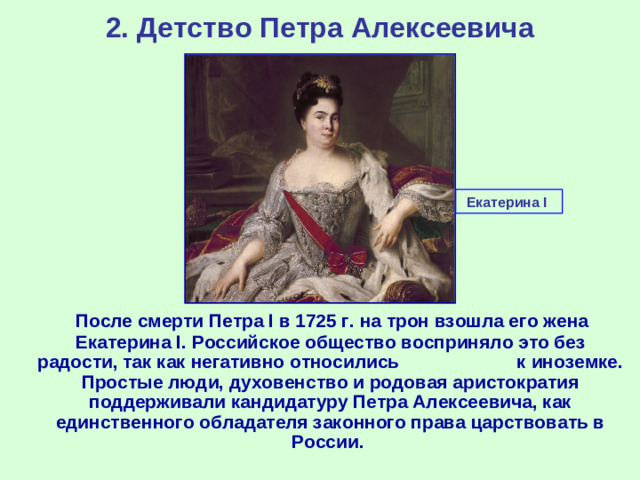 2. Детство Петра Алексеевича Екатерина I   После смерти Петра I в 1725 г. на трон взошла его жена Екатерина I . Российское общество восприняло это без радости, так как негативно относились к иноземке. Простые люди, духовенство и родовая аристократия поддерживали кандидатуру Петра Алексеевича, как единственного обладателя законного права царствовать в России.