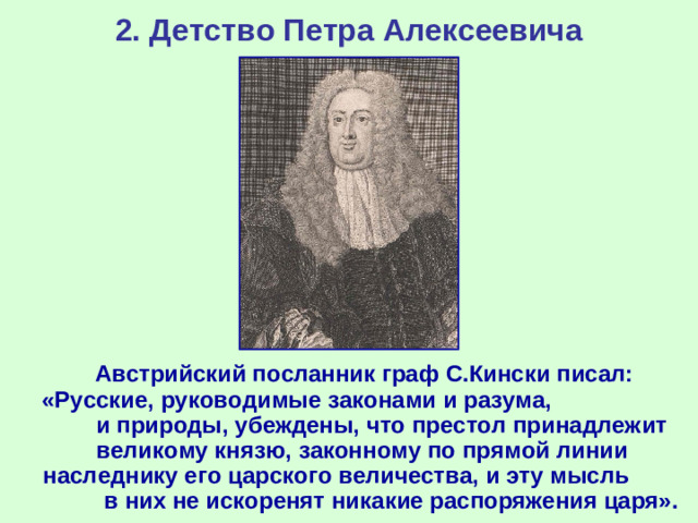 2. Детство Петра Алексеевича  Австрийский посланник граф С.Кински писал: «Русские, руководимые законами и разума, и природы, убеждены, что престол принадлежит великому князю, законному по прямой линии наследнику его царского величества, и эту мысль в них не искоренят никакие распоряжения царя».