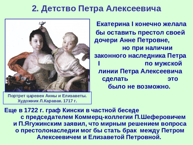 2. Детство Петра Алексеевича  Екатерина I конечно желала бы оставить престол своей дочери Анне Петровне, но при наличии законного наследника Петра I по мужской линии Петра Алексеевича сделать это было не возможно. Портрет царевен Анны и Елизаветы. Художник Л.Каравак. 1717 г. Еще в 1722 г. граф Кински в частной беседе с председателем Коммерц-коллегии П.Шеферовичем и П.Ягужинским заявил, что мирным решением вопроса о престолонаследии мог бы стать брак между Петром Алексеевичем и Елизаветой Петровной.