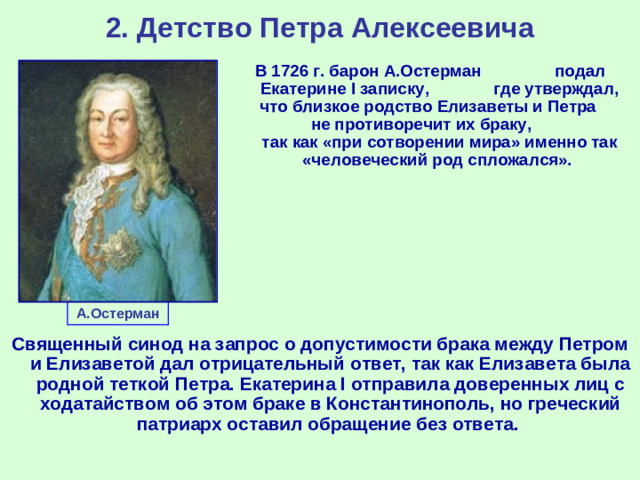 2. Детство Петра Алексеевича В 1726 г. барон А.Остерман подал Екатерине I записку, где утверждал, что близкое родство Елизаветы и Петра не противоречит их браку, так как «при сотворении мира» именно так «человеческий род спложался». А.Остерман Священный синод на запрос о допустимости брака между Петром и Елизаветой дал отрицательный ответ, так как Елизавета была родной теткой Петра. Екатерина I отправила доверенных лиц с ходатайством об этом браке в Константинополь, но греческий патриарх оставил обращение без ответа.