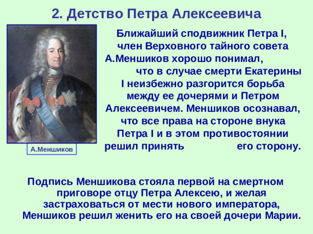 2. Детство Петра Алексеевича Ближайший сподвижник Петра I , член Верховного тайного совета А.Меншиков хорошо понимал, что в случае смерти Екатерины I неизбежно разгорится борьба между ее дочерями и Петром Алексеевичем. Меншиков осознавал, что все права на стороне внука Петра I и в этом противостоянии решил принять его сторону. А.Меншиков Подпись Меншикова стояла первой на смертном приговоре отцу Петра Алексею, и желая застраховаться от мести нового императора, Меншиков решил женить его на своей дочери Марии.