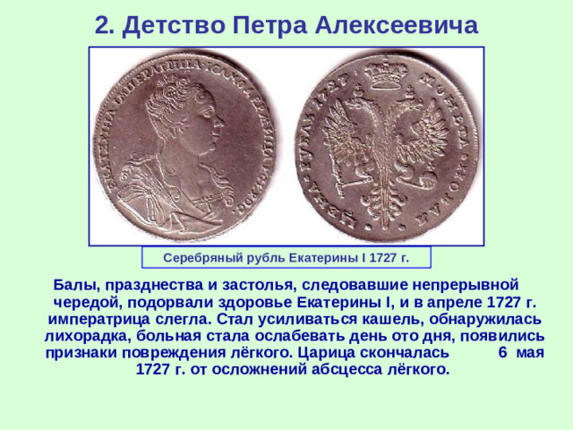 2. Детство Петра Алексеевича Серебряный рубль Екатерины I 1727 г. Балы, празднества и застолья, следовавшие непрерывной чередой, подорвали здоровье Екатерины I , и в апреле 1727 г. императрица слегла. Стал усиливаться кашель, обнаружилась лихорадка, больная стала ослабевать день ото дня, появились признаки повреждения лёгкого. Царица скончалась 6 мая 1727 г. от осложнений абсцесса лёгкого.