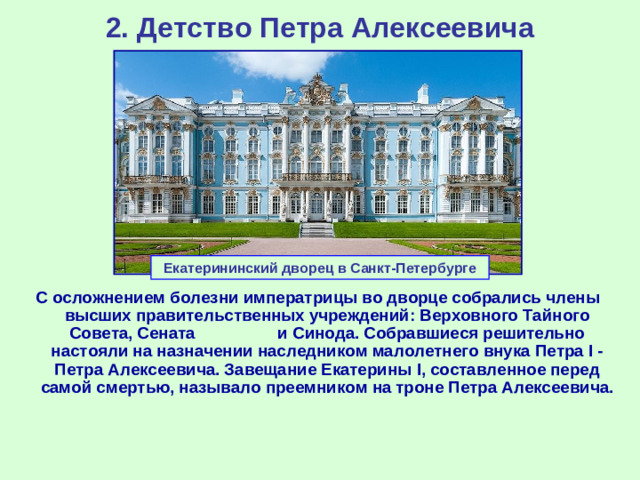 2. Детство Петра Алексеевича Екатерининский дворец в Санкт-Петербурге С осложнением болезни императрицы во дворце собрались члены высших правительственных учреждений: Верховного Тайного Совета, Сената и Синода. Собравшиеся решительно настояли на назначении наследником малолетнего внука Петра I - Петра Алексеевича. Завещание Екатерины I ,  составленное перед самой смертью, называло преемником на троне Петра Алексеевича.