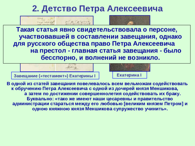 2. Детство Петра Алексеевича Такая статья явно свидетельствовала о персоне, участвовавшей в составлении завещания, однако для русского общества право Петра Алексеевича на престол - главная статья завещания - было бесспорно, и волнений не возникло. Екатерина I Завещание («тестамент») Екатерины I В одной из статей завещания повелевалось всем вельможам содействовать к обручению Петра Алексеевича с одной из дочерей князя Меншикова, а затем по достижении совершеннолетия содействовать их браку. Буквально: «тако же имеют наши цесаревны и правительство администрации стараться между его любовью [великим князем Петром] и одною княжною князя Меншикова супружество учинить».