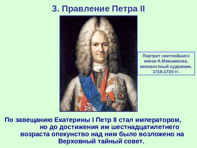 3. Правление Петра II Портрет светлейшего князя А.Меншикова. неизвестный художник. 1716-1720 гг. По завещанию Екатерины I Петр II стал императором, но до достижения им шестнадцатилетнего возраста опекунство над ним было возложено на Верховный тайный совет.