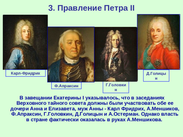 3. Правление Петра II Карл-Фридрих Д.Голицын Г.Головкин Ф.Апраксин В завещании Екатерины I указывалось, что в заседаниях Верховного тайного совета должны были участвовать обе ее дочери Анна и Елизавета, муж Анны - Карл Фридрих, А.Меншиков, Ф.Апраксин, Г.Головкин, Д.Голицын и А.Остерман. Однако власть в стране фактически оказалась в руках А.Меншикова.