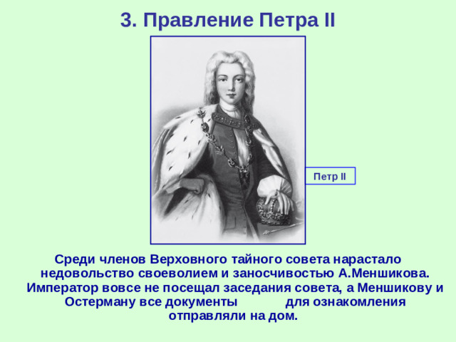 3. Правление Петра II Петр II Среди членов Верховного тайного совета нарастало недовольство своеволием и заносчивостью А.Меншикова. Император вовсе не посещал заседания совета, а Меншикову и Остерману все документы для ознакомления отправляли на дом.