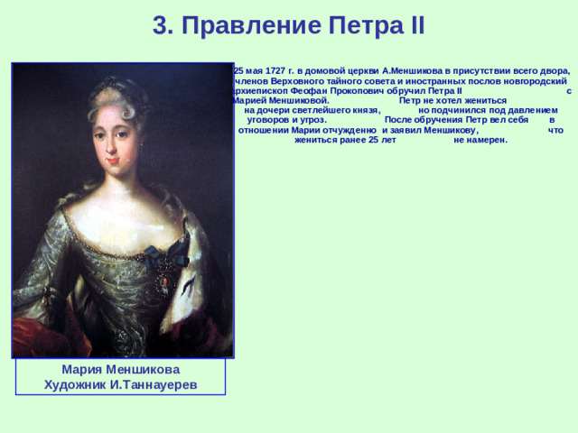 3. Правление Петра II  25 мая 1727 г. в домовой церкви А.Меншикова в присутствии всего двора, членов Верховного тайного совета и иностранных послов новгородский архиепископ Феофан Прокопович обручил Петра II с Марией Меншиковой. Петр не хотел жениться на дочери светлейшего князя, но подчинился под давлением уговоров и угроз. После обручения Петр вел себя в отношении Марии отчужденно и заявил Меншикову, что жениться ранее 25 лет не намерен.   Мария Меншикова Художник И.Таннауерев