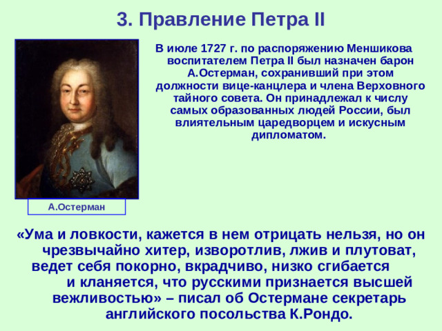 3. Правление Петра II В июле 1727 г. по распоряжению Меншикова воспитателем Петра II был назначен барон А.Остерман, сохранивший при этом должности вице-канцлера и члена Верховного тайного совета. Он принадлежал к числу самых образованных людей России, был влиятельным царедворцем и искусным дипломатом. А.Остерман «Ума и ловкости, кажется в нем отрицать нельзя, но он чрезвычайно хитер, изворотлив, лжив и плутоват, ведет себя покорно, вкрадчиво, низко сгибается и кланяется, что русскими признается высшей вежливостью» – писал об Остермане секретарь английского посольства К.Рондо.