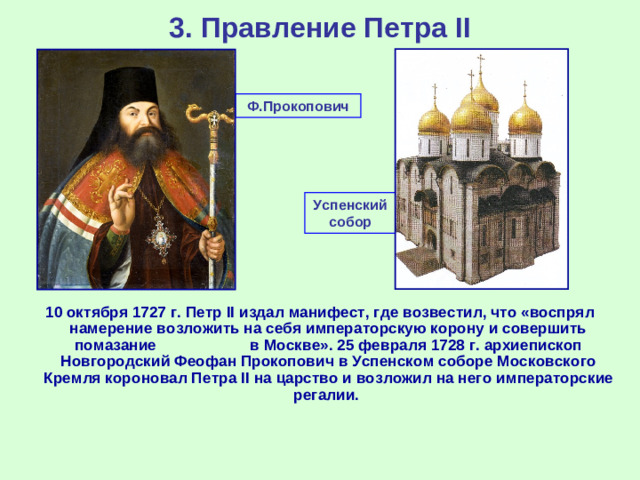 3. Правление Петра II Ф.Прокопович Успенский собор 10 октября 1727 г. Петр II издал манифест, где возвестил, что «воспрял намерение возложить на себя императорскую корону и совершить помазание в Москве». 25 февраля 1728 г. архиепископ Новгородский Феофан Прокопович в Успенском соборе Московского Кремля короновал Петра II на царство и возложил на него императорские регалии.