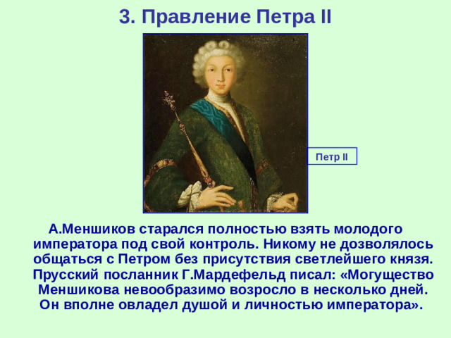 3. Правление Петра II Петр II А.Меншиков старался полностью взять молодого императора под свой контроль. Никому не дозволялось общаться с Петром без присутствия светлейшего князя. Прусский посланник Г.Мардефельд писал: «Могущество Меншикова невообразимо возросло в несколько дней. Он вполне овладел душой и личностью императора».