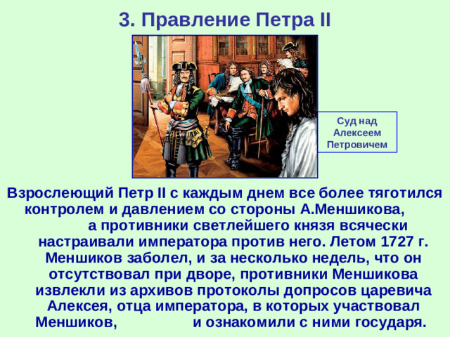 3. Правление Петра II Суд над Алексеем Петровичем Взрослеющий Петр II c каждым днем все более тяготился контролем и давлением со стороны А.Меншикова, а противники светлейшего князя всячески настраивали императора против него. Летом 1727 г. Меншиков заболел, и за несколько недель, что он отсутствовал при дворе, противники Меншикова извлекли из архивов протоколы допросов царевича Алексея, отца императора, в которых участвовал Меншиков, и ознакомили с ними государя.