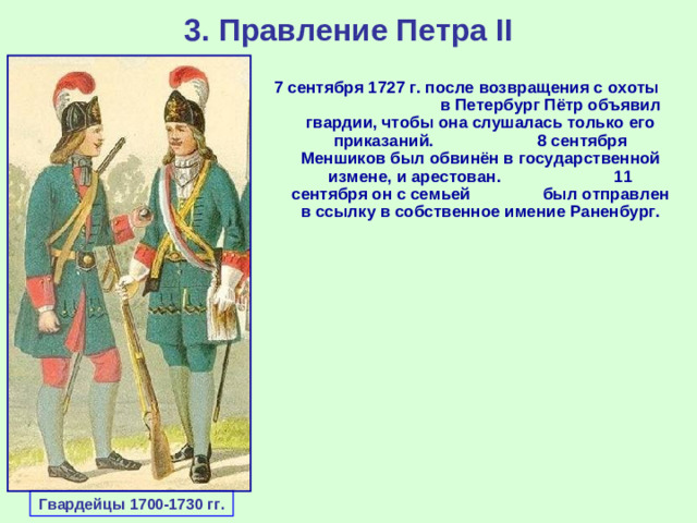 3. Правление Петра II 7 сентября 1727 г. после возвращения с охоты в Петербург Пётр объявил гвардии, чтобы она слушалась только его приказаний. 8 сентября Меншиков был обвинён в государственной измене, и арестован. 11 сентября он с семьей был отправлен в ссылку в собственное имение Раненбург. Гвардейцы 1700-1730 гг.