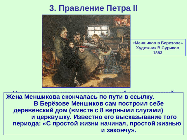 3. Правление Петра II «Меншиков в Березове» Художник В.Суриков 1883 Не смотря на то, что никаких оснований для подозрений Меншикова в государственной измене у Верховного тайного совета не было, именным указом и распоряжением Верховного тайного совета он был лишён всех занимаемых должностей, титулов, наград и имущества и 8 апреля 1728 г. отправлен в новую ссылку в городок Берёзов. Жена Меншикова скончалась по пути в ссылку. В Берёзове Меншиков сам построил себе деревенский дом (вместе с 8 верными слугами) и церквушку. Известно его высказывание того периода: «С простой жизни начинал, простой жизнью и закончу».