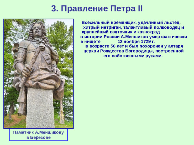 3. Правление Петра II Всесильный временщик, удачливый льстец, хитрый интриган, талантливый полководец и крупнейший взяточник и казнокрад в истории России А.Меншиков умер фактически в нищете 12 ноября 1729 г. в возрасте 56 лет и был похоронен у алтаря церкви Рождества Богородицы, построенной его собственными руками. Памятник А.Меншикову в Березове