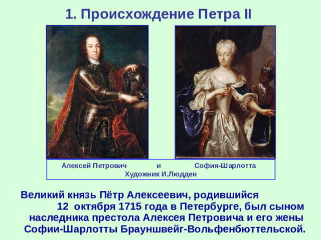 1. Происхождение Петра II Алексей Петрович и София-Шарлотта Художник И.Людден  Великий князь Пётр Алексеевич, родившийся 12 октября 1715 года в Петербурге, был сыном наследника престола Алексея Петровича и его жены Софии-Шарлотты Брауншвейг-Вольфенбюттельской.