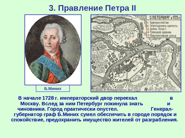 3. Правление Петра II Б.Миних  В начале 1728 г. императорский двор переехал в Москву. Вслед за ним Петербург покинула знать и чиновники. Город практически опустел. Генерал-губернатор граф Б.Миних сумел обеспечить в городе порядок и спокойствие, предохранить имущество жителей от разграбления.