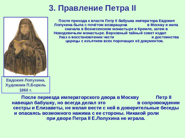 3. Правление Петра II  После прихода к власти Петр II бабушка императора Евдокия Лопухина была с почётом возвращена в Москву и жила сначала в Вознесенском монастыре в Кремле, затем в Новодевичьем монастыре. Верховный тайный совет издал Указ о восстановлении чести и достоинства царицы с изъятием всех порочащих её документов. Евдокия Лопухина. Художник П.Борель 1860 г.  После переезда императорского двора в Москву Петр II навещал бабушку, но всегда делал это в сопровождении сестры и Елизаветы, не желая вести с ней в доверительные беседы и опасаясь возможного нажима с ее стороны. Никакой роли при дворе Петра II Е.Лопухина не играла.