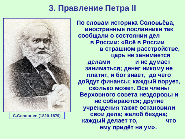 3. Правление Петра II По словам историка Соловьёва, иностранные посланники так сообщали о состоянии дел в России: «Всё в России в страшном расстройстве, царь не занимается делами и не думает заниматься; денег никому не платят, и бог знает, до чего дойдут финансы; каждый ворует, сколько может. Все члены Верховного совета нездоровы и не собираются; другие учреждения также остановили свои дела; жалоб бездна; каждый делает то, что ему придёт на ум».   С.Соловьев (1820-1879)