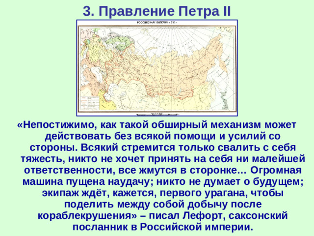 3. Правление Петра II «Непостижимо, как такой обширный механизм может действовать без всякой помощи и усилий со стороны. Всякий стремится только свалить с себя тяжесть, никто не хочет принять на себя ни малейшей ответственности, все жмутся в сторонке… Огромная машина пущена наудачу; никто не думает о будущем; экипаж ждёт, кажется, первого урагана, чтобы поделить между собой добычу после кораблекрушения» – писал Лефорт, саксонский посланник в Российской империи.