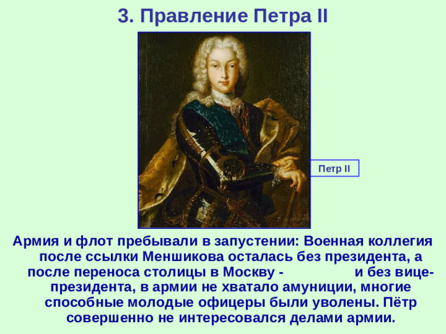 3. Правление Петра II Петр II Армия и флот пребывали в запустении: Военная коллегия после ссылки Меншикова осталась без президента, а после переноса столицы в Москву - и без вице-президента, в армии не хватало амуниции, многие способные молодые офицеры были уволены. Пётр совершенно не интересовался делами армии.