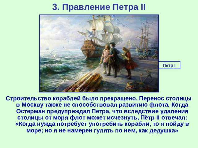 3. Правление Петра II Петр I Строительство кораблей было прекращено. Перенос столицы в Москву также не способствовал развитию флота. Когда Остерман предупреждал Петра, что вследствие удаления столицы от моря флот может исчезнуть, Пётр II отвечал: «Когда нужда потребует употребить корабли, то я пойду в море; но я не намерен гулять по нем, как дедушка»