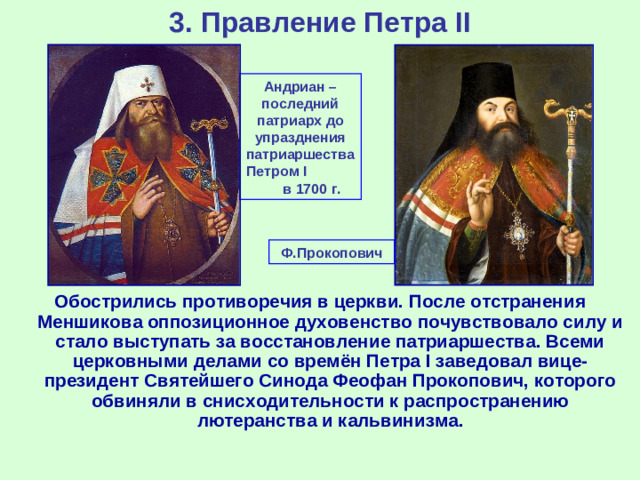 3. Правление Петра II Андриан – последний патриарх до упразднения патриаршества Петром I в 1700 г. Ф.Прокопович Обострились противоречия в церкви. После отстранения Меншикова оппозиционное духовенство почувствовало силу и стало выступать за восстановление патриаршества. Всеми церковными делами со времён Петра I заведовал вице-президент Святейшего Синода Феофан Прокопович, которого обвиняли в снисходительности к распространению лютеранства и кальвинизма.