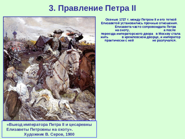 3. Правление Петра II  Осенью 1727 г. между Петром II и его теткой Елизаветой установились прочные отношения. Елизавета часто сопровождала Петра на охоту, а после переезда императорского двора в Москву стала жить в кремлевском дворце, и император практически с ней не разлучался.  «Выезд императора Петра II и цесаревны Елизаветы Петровны на охоту». Художник В. Серов, 1900