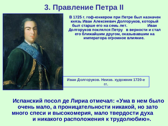 3. Правление Петра II  В 1725 г. гоф-юнкером при Петре был назначен князь Иван Алексеевич Долгоруков, который был старше его на семь лет. Иван Долгоруков поклялся Петру в верности и стал его ближайшим другом, оказывавшим на императора огромное влияние. Иван Долгоруков. Неизв. художник 1720-е гг.  Испанский посол де Лириа отмечал: «Ума в нем было очень мало, а проницательности никакой, но зато много спеси и высокомерия, мало твердости духа и никакого расположения к трудолюбию».