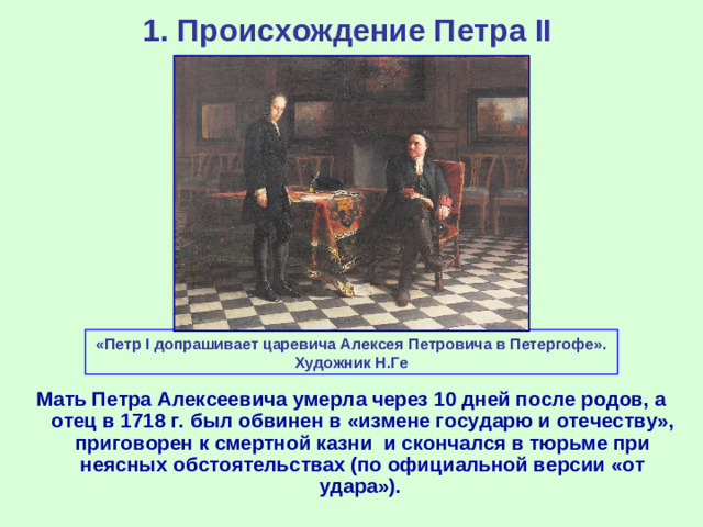 1. Происхождение Петра II «Петр I допрашивает царевича Алексея Петровича в Петергофе». Художник Н.Ге Мать Петра Алексеевича умерла через 10 дней после родов, а отец в 1718 г. был обвинен в «измене государю и отечеству», приговорен к смертной казни и скончался в тюрьме при неясных обстоятельствах (по официальной версии «от удара»).