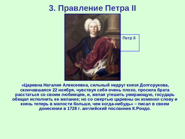 3. Правление Петра II Петр II  «Царевна Наталия Алексеевна, сильный недруг князя Долгорукова, скончавшаяся 22 ноября, чувствуя себя очень плохо, просила брата расстаться со своим любимцем, и, желая утешить умирающую, государь обещал исполнить ее желание; но со смертью царевны он изменил слову и князь теперь в милости больше, чем когда-нибудь» – писал в своем донесении в 1728 г. английский посланник К.Рондо.