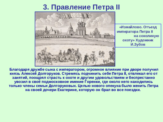 3. Правление Петра II «Измайлово. Отъезд императора Петра II на соколиную охоту» Художник И.Зубов  Благодаря дружбе сына с императором, огромное влияние при дворе получил князь Алексей Долгоруков. Стремясь подчинить себе Петра II, отвлекал его от занятий, поощрял страсть к охоте и другим удовольствиям и беспрестанно увозил в своё подмосковное имение Горенки, где около него находились только члены семьи Долгоруковых. Целью нового опекуна было женить Петра на своей дочери Екатерине, которую он брал во все поездки.