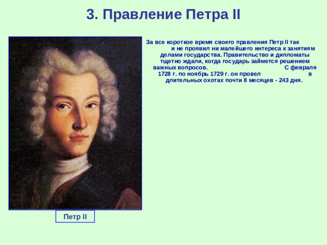 3. Правление Петра II За все короткое время своего правления Петр II так и не проявил ни малейшего интереса к занятиям делами государства. Правительство и дипломаты тщетно ждали, когда государь займется решением важных вопросов. С февраля 1728 г. по ноябрь 1729 г. он провел в длительных охотах почти 8 месяцев - 243 дня. Петр II