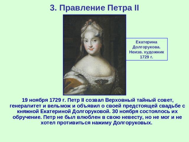 3. Правление Петра II Екатерина Долгорукова. Неизв. художник 1729 г.  19 ноября 1729 г. Петр II созвал Верховный тайный совет, генералитет и вельмож и объявил о своей предстоящей свадьбе с княжной Екатериной Долгоруковой. 30 ноября состоялось их обручение. Петр не был влюблен в свою невесту, но не мог и не хотел противиться нажиму Долгоруковых.