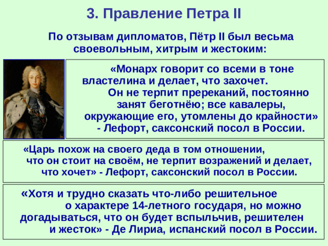 3. Правление Петра II  По отзывам дипломатов, Пётр II был весьма своевольным, хитрым и жестоким:  «Монарх говорит со всеми в тоне властелина и делает, что захочет. Он не терпит пререканий, постоянно занят беготнёю; все кавалеры, окружающие его, утомлены до крайности» - Лефорт, саксонский посол в России.  «Царь похож на своего деда в том отношении, что он стоит на своём, не терпит возражений и делает, что хочет» - Лефорт, саксонский посол в России.  « Хотя и трудно сказать что-либо решительное о характере 14-летного государя, но можно догадываться, что он будет вспыльчив, решителен и жесток» - Де Лириа, испанский посол в России.