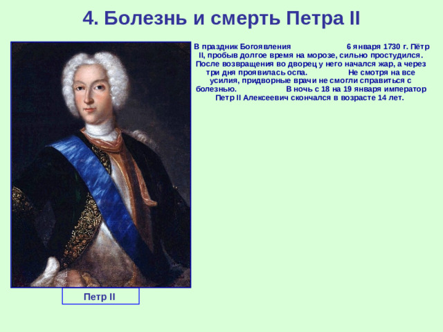 4. Болезнь и смерть Петра II  В праздник Богоявления 6 января 1730 г. Пётр II, пробыв долгое время на морозе, сильно простудился. После возвращения во дворец у него начался жар, а через три дня проявилась оспа. Не смотря на все усилия, придворные врачи не смогли справиться с болезнью. В ночь с 18 на 19 января император Петр II Алексеевич скончался в возрасте 14 лет.  Петр II