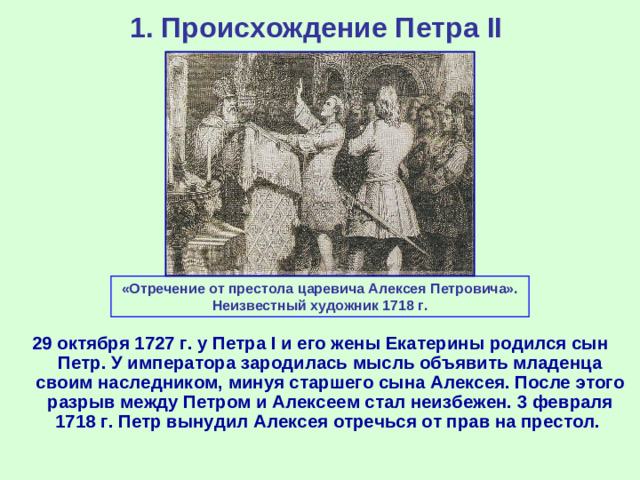 1. Происхождение Петра II «Отречение от престола царевича Алексея Петровича». Неизвестный художник 1718 г. 29 октября 1727 г. у Петра I и его жены Екатерины родился сын Петр. У императора зародилась мысль объявить младенца своим наследником, минуя старшего сына Алексея. После этого разрыв между Петром и Алексеем стал неизбежен. 3 февраля 1718 г. Петр вынудил Алексея отречься от прав на престол.